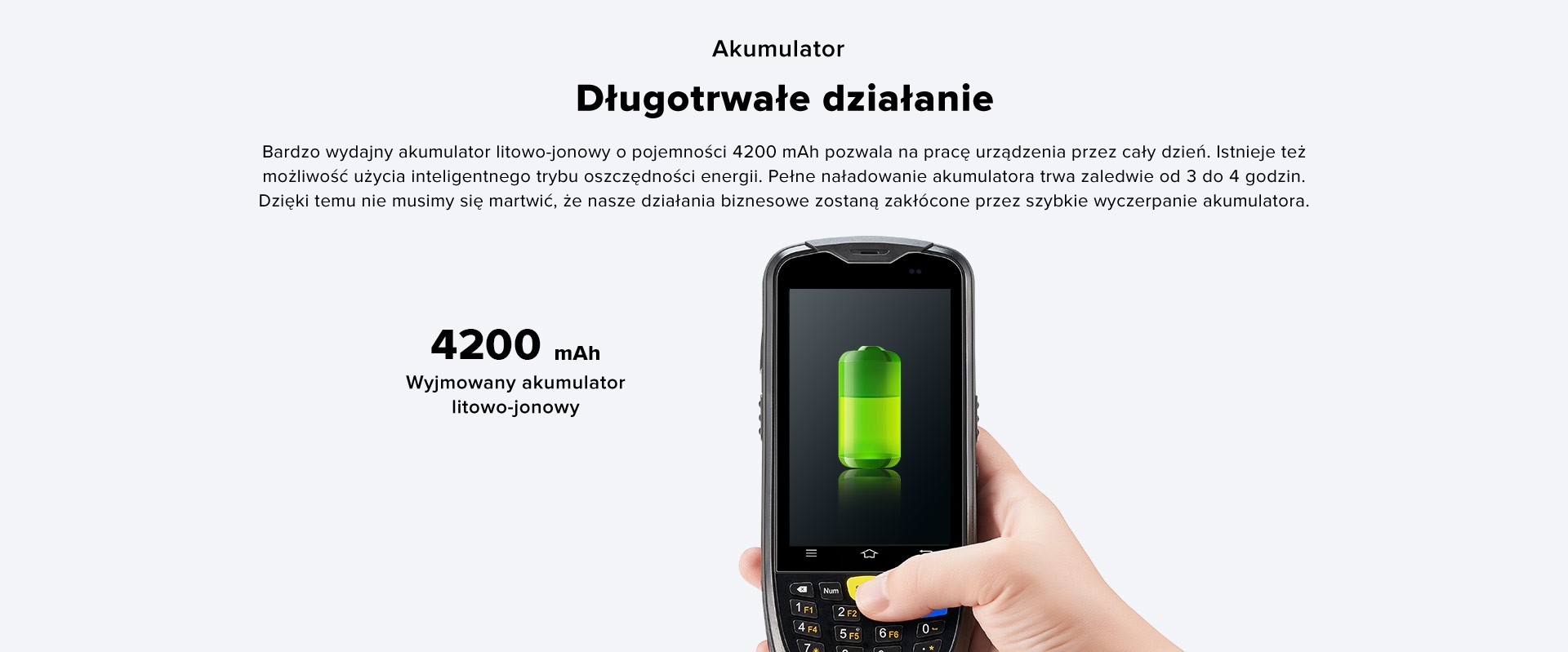 Długotrwałe działanie. Wyjmowany akumulator litowo-jonowy 4200 mAh. Bardzo wydajny akumulator litowo-jonowy o pojemności 4200 mAh pozwala na pracę urządzenia przez cały dzień. Istnieje też możliwość użycia inteligentnego trybu oszczędności energii. Pełne naładowanie akumulatora trwa zaledwie od 3 do 4 godzin. Dzięki temu nie musimy się martwić, że nasze działania biznesowe zostaną zakłócone przez szybkie wyczerpanie akumulatora.