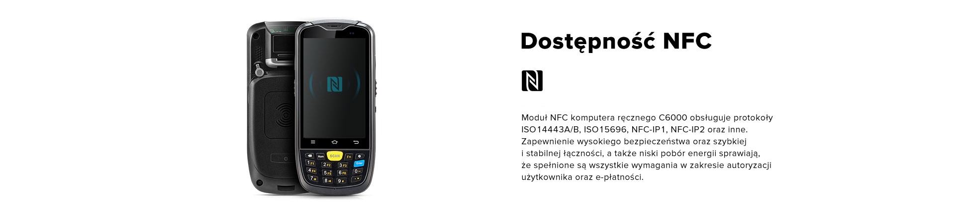 Dostępność NFC. Moduł NFC komputera ręcznego C6000 obsługuje protokoły ISO14443A/B, ISO15696, NFC-IP1, NFC-IP2 oraz inne. Zapewnienie wysokiego bezpieczeństwa oraz szybkiej i stabilnej łączności, a także niski pobór energii sprawiają, że spełnione są wszystkie wymagania w zakresie autoryzacji użytkownika oraz e-płatności.