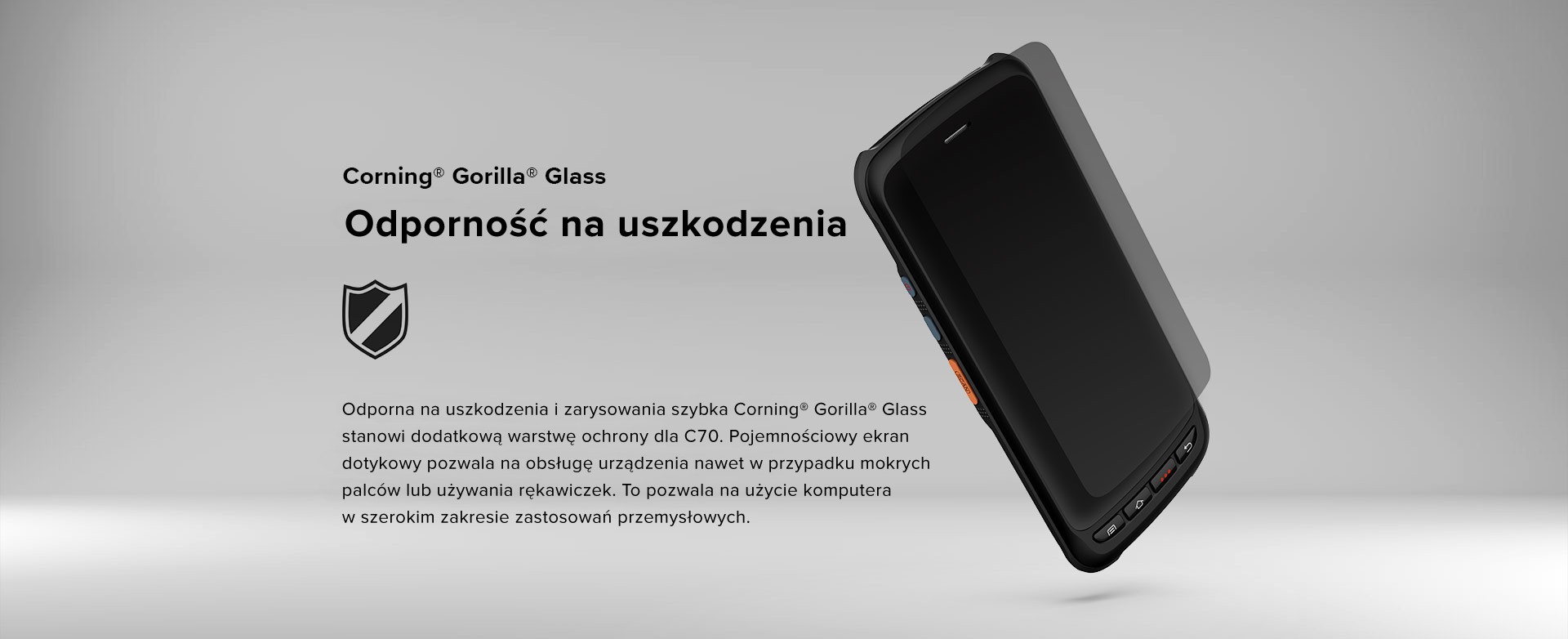 Odporność na uszkodzenia. Odporna na uszkodzenia i zarysowania szybka Corning® Gorilla® Glass stanowi dodatkową warstwę ochrony dla C70. Pojemnościowy ekran dotykowy pozwala na obsługę urządzenia nawet w przypadku mokrych palców lub używania rękawiczek. To pozwala na użycie komputera w szerokim zakresie zastosowań przemysłowych.