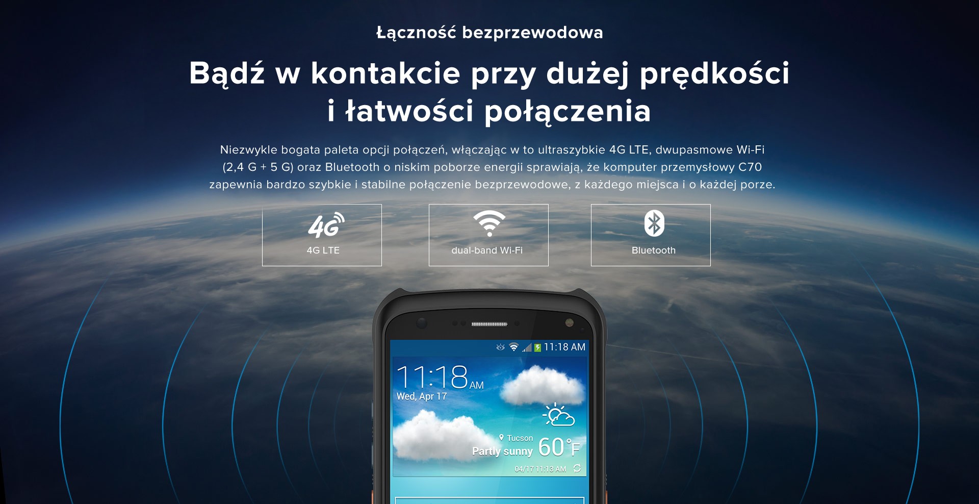 Łączność bezprzewodowa. Bądź w kontakcie przy dużej prędkości i łatwości połączenia. Niezwykle bogata paleta opcji połączeń, włączając w to ultraszybkie 4G LTE, dwupasmowe Wi-Fi (2,4 G + 5 G) oraz Bluetooth o niskim poborze energii sprawiają, że komputer przemysłowy C70 zapewnia bardzo szybkie i stabilne połączenie bezprzewodowe, z każdego miejsca i o każdej porze.