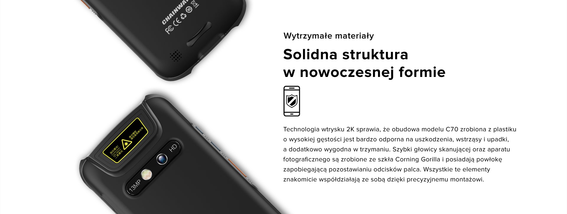 Wytrzymałe materiały - Solidna struktura w nowoczesnej formie. Technologia wtrysku 2K sprawia, że obudowa modelu C70 zrobiona z plastiku o wysokiej gęstości jest bardzo odporna na uszkodzenia, wstrząsy i upadki, a dodatkowo wygodna w trzymaniu. Szybki głowicy skanującej oraz aparatu fotograficznego są zrobione ze szkła Corning Gorilla i posiadają powłokę zapobiegającą pozostawianiu odcisków palca. Wszystkie te elementy znakomicie współdziałają ze sobą dzięki precyzyjnemu montażowi.